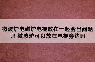 微波炉电磁炉电视放在一起会出问题吗 微波炉可以放在电视旁边吗